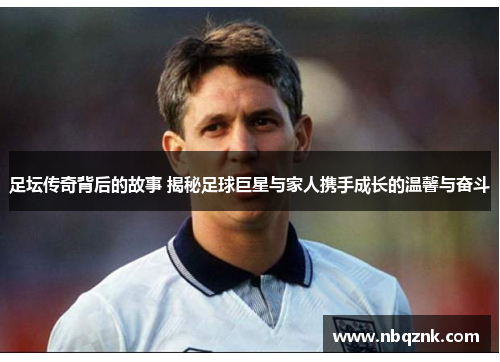 足坛传奇背后的故事 揭秘足球巨星与家人携手成长的温馨与奋斗
